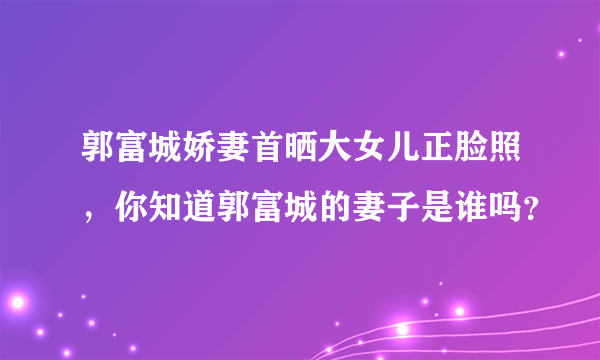 郭富城娇妻首晒大女儿正脸照，你知道郭富城的妻子是谁吗？