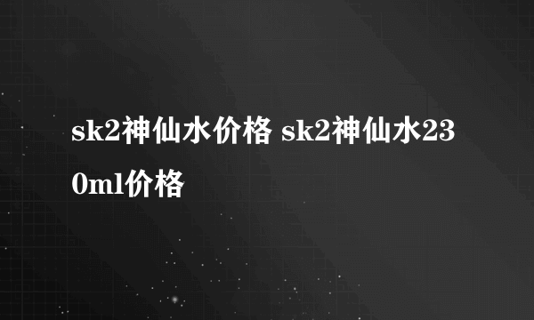 sk2神仙水价格 sk2神仙水230ml价格