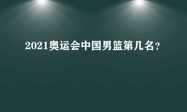 2021奥运会中国男篮第几名？