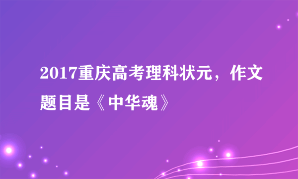 2017重庆高考理科状元，作文题目是《中华魂》