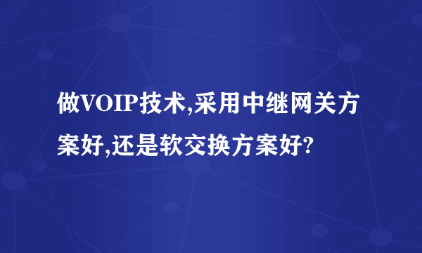 做VOIP技术,采用中继网关方案好,还是软交换方案好?