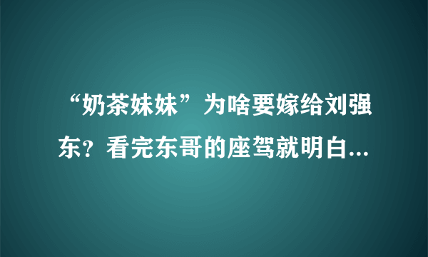 “奶茶妹妹”为啥要嫁给刘强东？看完东哥的座驾就明白：太真实了