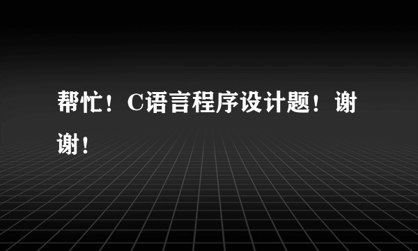 帮忙！C语言程序设计题！谢 谢！