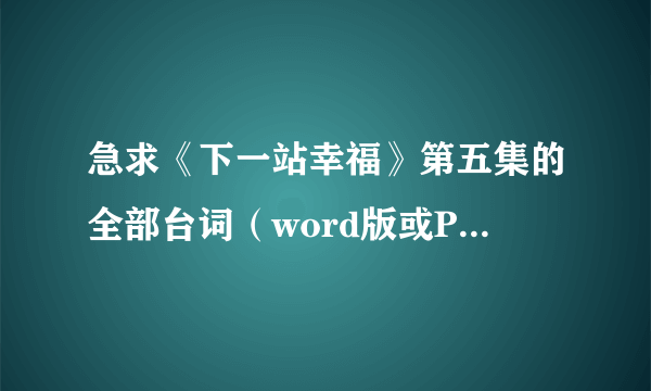 急求《下一站幸福》第五集的全部台词（word版或PDF或记事本格式都行），谢谢！！！