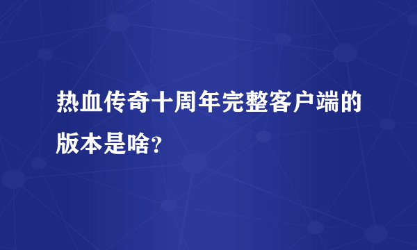 热血传奇十周年完整客户端的版本是啥？