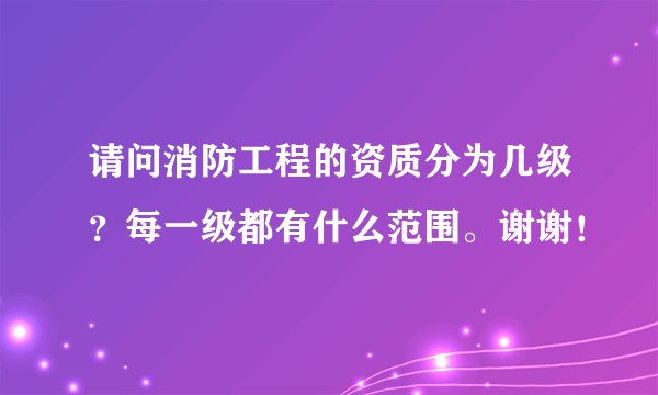 请问消防工程的资质分为几级？每一级都有什么范围。谢谢！