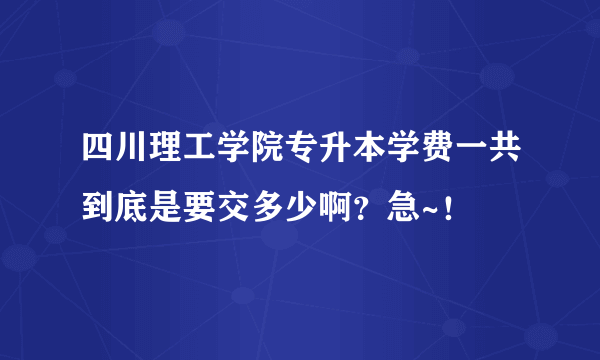 四川理工学院专升本学费一共到底是要交多少啊？急~！