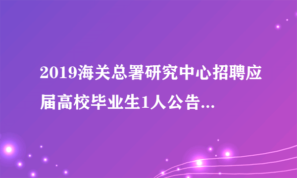 2019海关总署研究中心招聘应届高校毕业生1人公告（第二次）