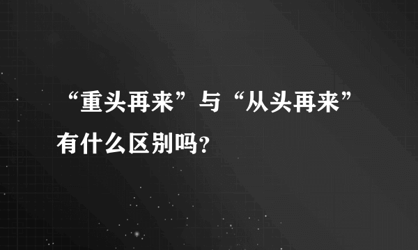 “重头再来”与“从头再来”有什么区别吗？