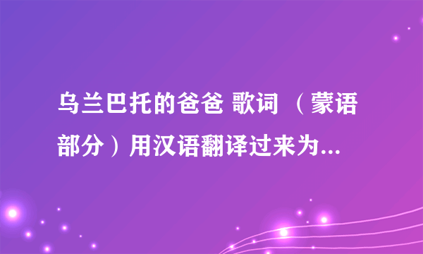 乌兰巴托的爸爸 歌词 （蒙语部分）用汉语翻译过来为唱法，拼音的念不明白，求汉语念法！！！