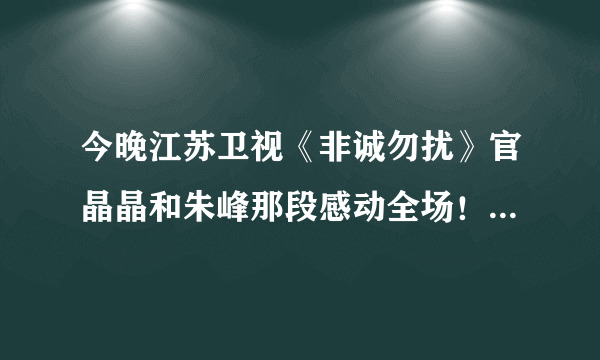 今晚江苏卫视《非诚勿扰》官晶晶和朱峰那段感动全场！我看了两遍。不知大家感受如何？路过的祝福他们吧！