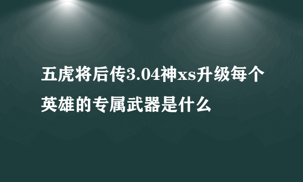 五虎将后传3.04神xs升级每个英雄的专属武器是什么