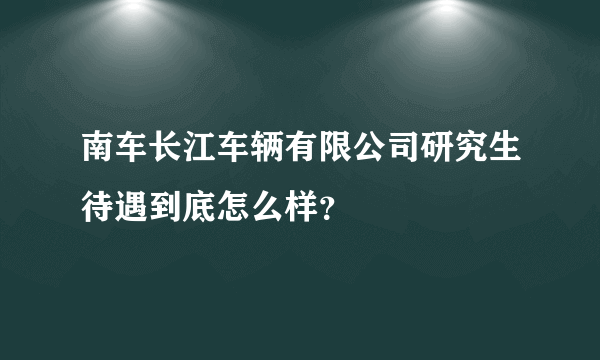 南车长江车辆有限公司研究生待遇到底怎么样？