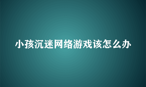 小孩沉迷网络游戏该怎么办