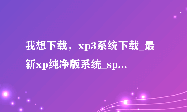 我想下载，xp3系统下载_最新xp纯净版系统_sp3系统下载？