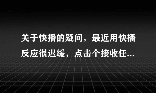 关于快播的疑问，最近用快播反应很迟缓，点击个接收任务就差点卡住了，另外创建网络任务也无法创建！！