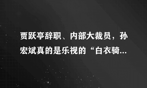 贾跃亭辞职、内部大裁员，孙宏斌真的是乐视的“白衣骑士”吗？