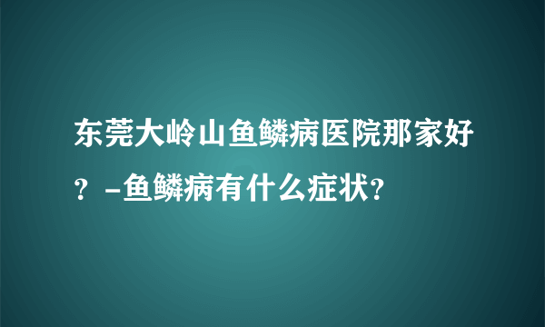 东莞大岭山鱼鳞病医院那家好？-鱼鳞病有什么症状？