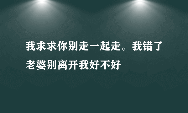 我求求你别走一起走。我错了老婆别离开我好不好