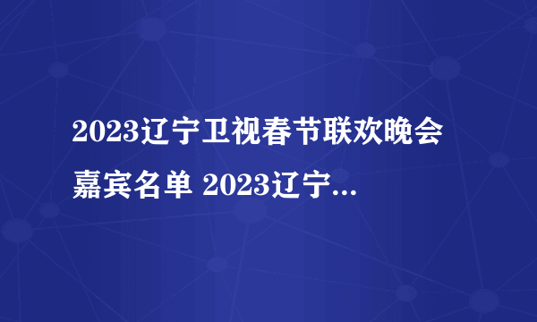 2023辽宁卫视春节联欢晚会嘉宾名单 2023辽宁卫视春晚明星阵容