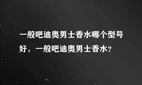 一般吧迪奥男士香水哪个型号好，一般吧迪奥男士香水？