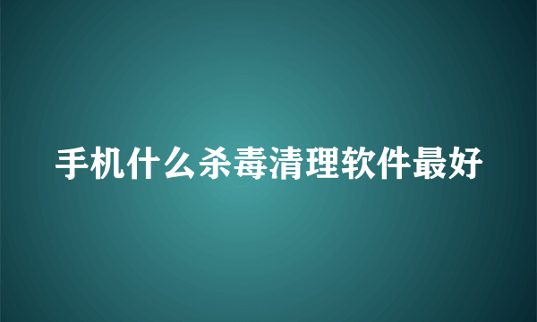 手机什么杀毒清理软件最好