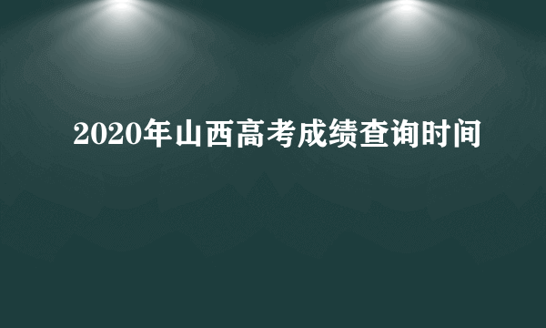 2020年山西高考成绩查询时间