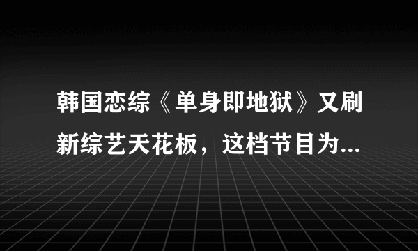 韩国恋综《单身即地狱》又刷新综艺天花板，这档节目为何能备受好评？