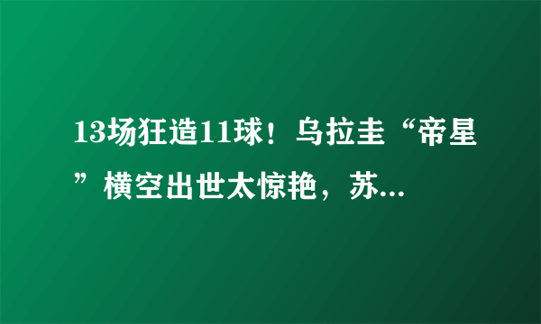 13场狂造11球！乌拉圭“帝星”横空出世太惊艳，苏牙有接班人了