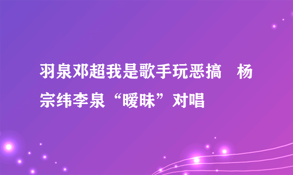 羽泉邓超我是歌手玩恶搞   杨宗纬李泉“暧昧”对唱