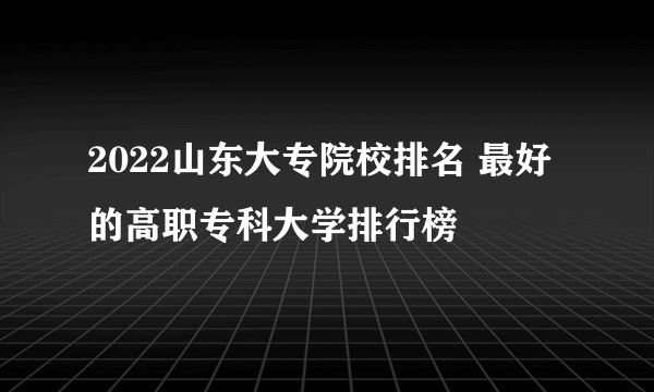 2022山东大专院校排名 最好的高职专科大学排行榜