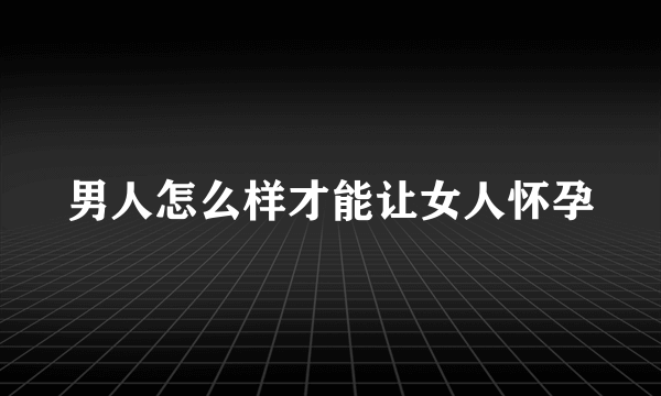 男人怎么样才能让女人怀孕