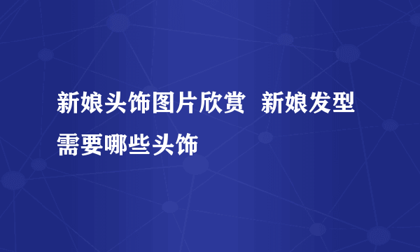 新娘头饰图片欣赏  新娘发型需要哪些头饰