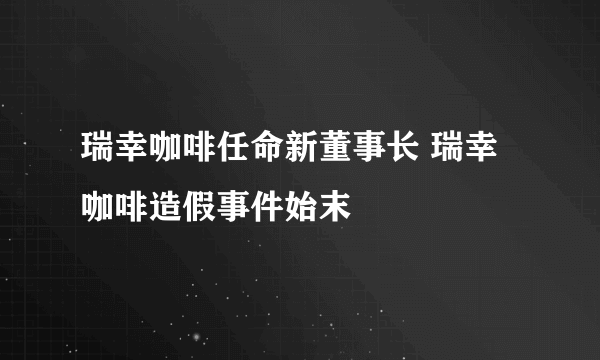 瑞幸咖啡任命新董事长 瑞幸咖啡造假事件始末