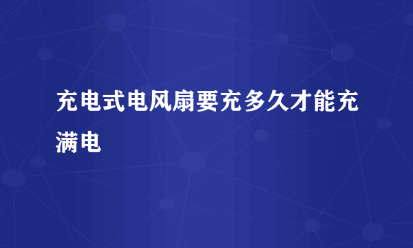 充电式电风扇要充多久才能充满电