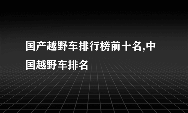 国产越野车排行榜前十名,中国越野车排名