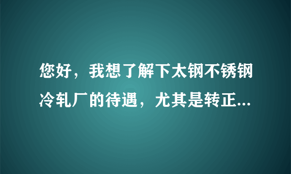 您好，我想了解下太钢不锈钢冷轧厂的待遇，尤其是转正定岗（技术岗）后的薪资待遇。本人硕士一枚。谢谢您