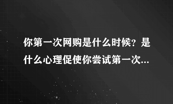 你第一次网购是什么时候？是什么心理促使你尝试第一次网购的？