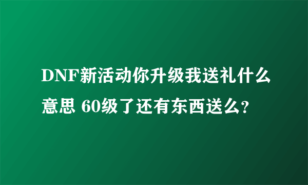 DNF新活动你升级我送礼什么意思 60级了还有东西送么？