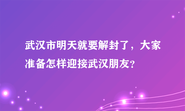 武汉市明天就要解封了，大家准备怎样迎接武汉朋友？