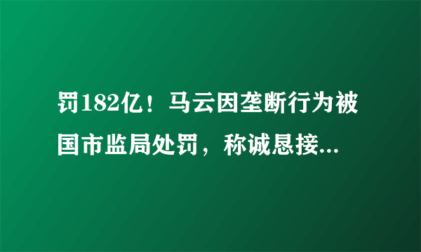 罚182亿！马云因垄断行为被国市监局处罚，称诚恳接受，坚决服从