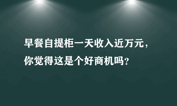 早餐自提柜一天收入近万元，你觉得这是个好商机吗？