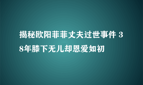 揭秘欧阳菲菲丈夫过世事件 38年膝下无儿却恩爱如初