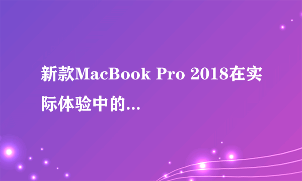 新款MacBook Pro 2018在实际体验中的表现如何？值得买吗？