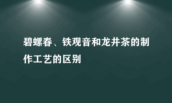 碧螺春、铁观音和龙井茶的制作工艺的区别