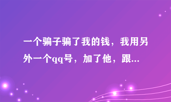 一个骗子骗了我的钱，我用另外一个qq号，加了他，跟他聊，我不敢亮明身份，我怕他知道后把我拉黑，我又