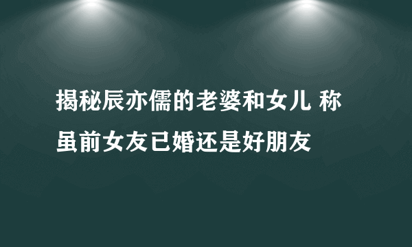 揭秘辰亦儒的老婆和女儿 称虽前女友已婚还是好朋友