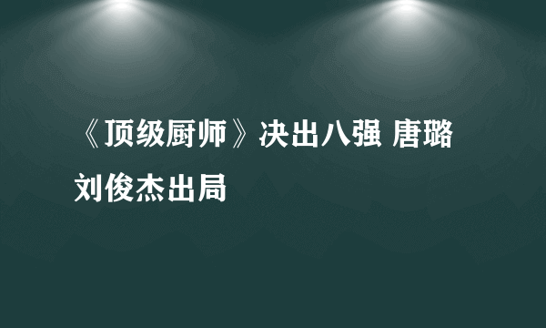 《顶级厨师》决出八强 唐璐刘俊杰出局