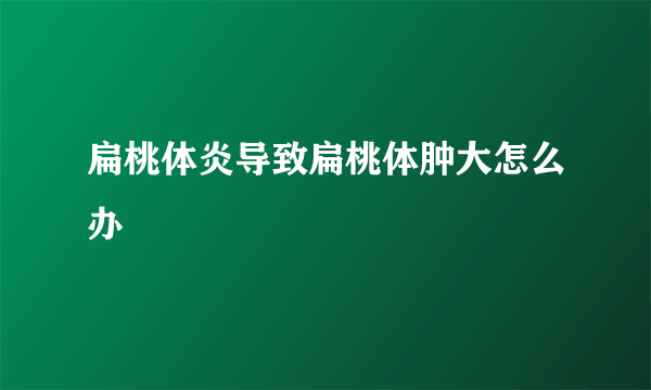 扁桃体炎导致扁桃体肿大怎么办