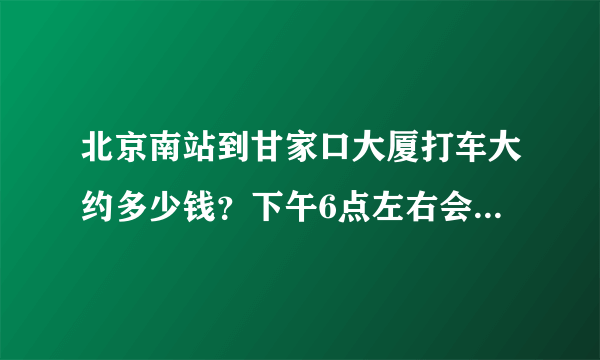 北京南站到甘家口大厦打车大约多少钱？下午6点左右会不会很堵车？